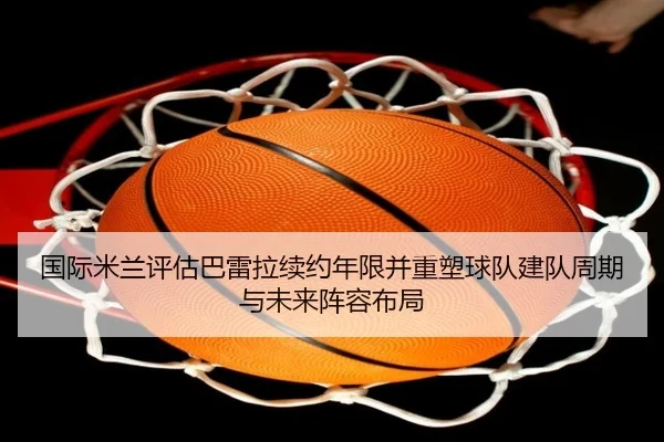 国际米兰评估巴雷拉续约年限并重塑球队建队周期与未来阵容布局