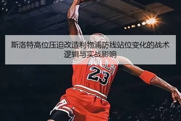 斯洛特高位压迫改造利物浦防线站位变化的战术逻辑与实战影响