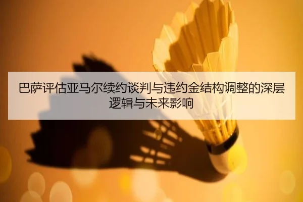 巴萨评估亚马尔续约谈判与违约金结构调整的深层逻辑与未来影响