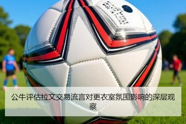 公牛评估拉文交易流言对更衣室氛围影响的深层观察
